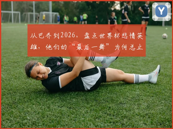 从巴乔到2026，盘点世界杯悲情英雄，他们的“最后一舞”为何总止步四强？