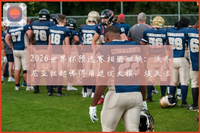 2026世界杯预选赛相册回顾：沃齐尼亚扛起佛得角进攻大旗，埃及法老萨拉赫关键战创纪录