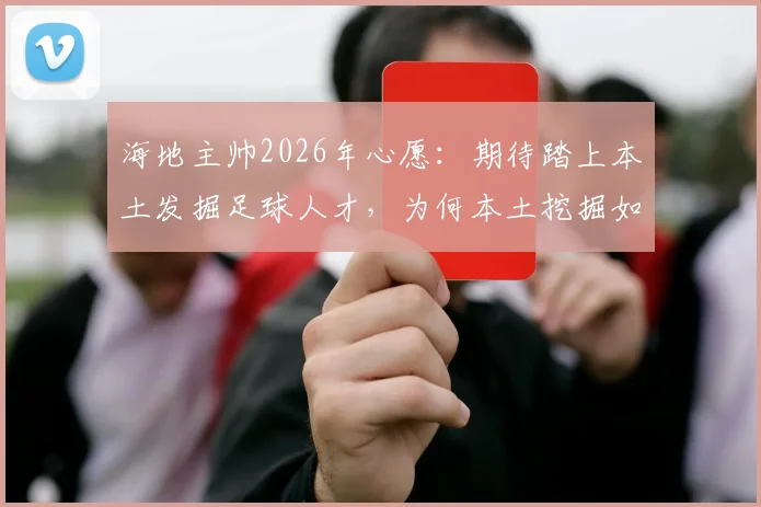 海地主帅2026年心愿：期待踏上本土发掘足球人才，为何本土挖掘如此重要？