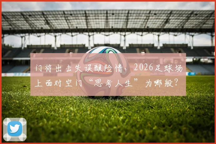门将出击失误酿险情，2026足球场上面对空门“思考人生”为哪般？深度剖析球员瞬间决策