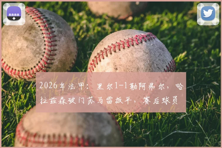 2026年法甲:里尔1-1勒阿弗尔,哈拉兹森破门苏马雷扳平,赛后球员评分与比赛录像分析指南