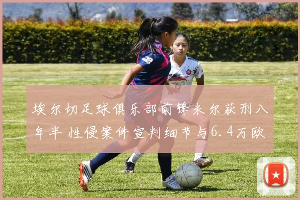 埃尔切足球俱乐部前锋米尔获刑八年半 性侵案件宣判细节与6.4万欧元罚款公开