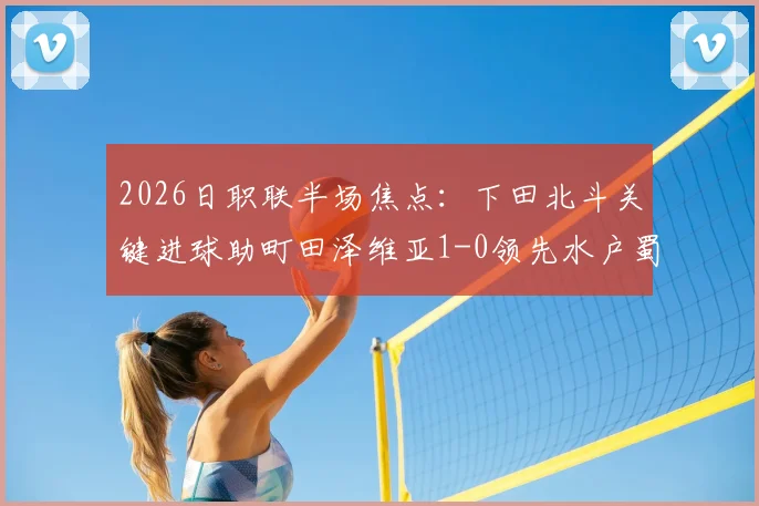 2026日职联半场焦点：下田北斗关键进球助町田泽维亚1-0领先水户蜀葵，半场数据与走势分析