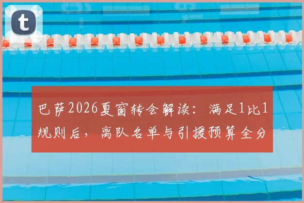 巴萨2026夏窗转会解读：满足1比1规则后，离队名单与引援预算全分析，附莱万交易细节