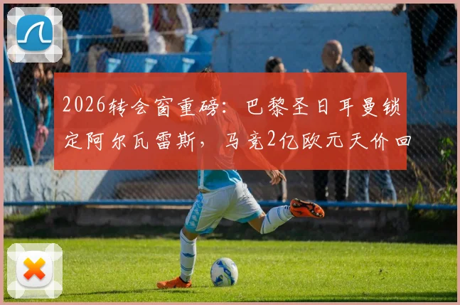 2026转会窗重磅:巴黎圣日耳曼锁定阿尔瓦雷斯,马竞2亿欧元天价回应引发足坛震动