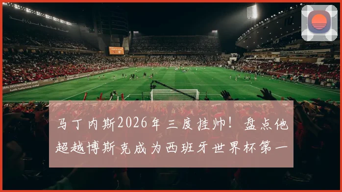 马丁内斯2026年三度挂帅!盘点他超越博斯克成为西班牙世界杯第一教头的背后原因