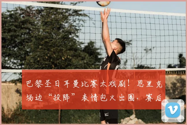 巴黎圣日耳曼比赛太戏剧!恩里克场边“投降”表情包火出圈,赛后采访他说了啥?