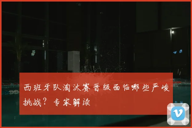 西班牙队淘汰赛晋级面临哪些严峻挑战?专家解读