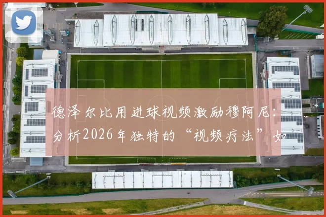 德泽尔比用进球视频激励穆阿尼：分析2026年独特的“视频疗法”如何帮助球员突破瓶颈