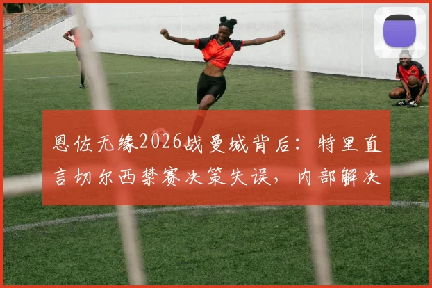 恩佐无缘2026战曼城背后：特里直言切尔西禁赛决策失误，内部解决本应是首选