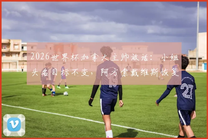 2026世界杯加拿大主帅放话:小组头名目标不变,阿方索戴维斯恢复良好或替补登场