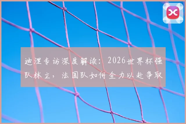 迪涅专访深度解读:2026世界杯强队林立,法国队如何全力以赴争取更好战绩