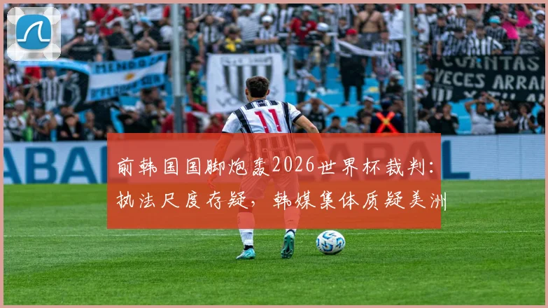 前韩国国脚炮轰2026世界杯裁判：执法尺度存疑，韩媒集体质疑美洲裁判组偏袒墨西哥队
