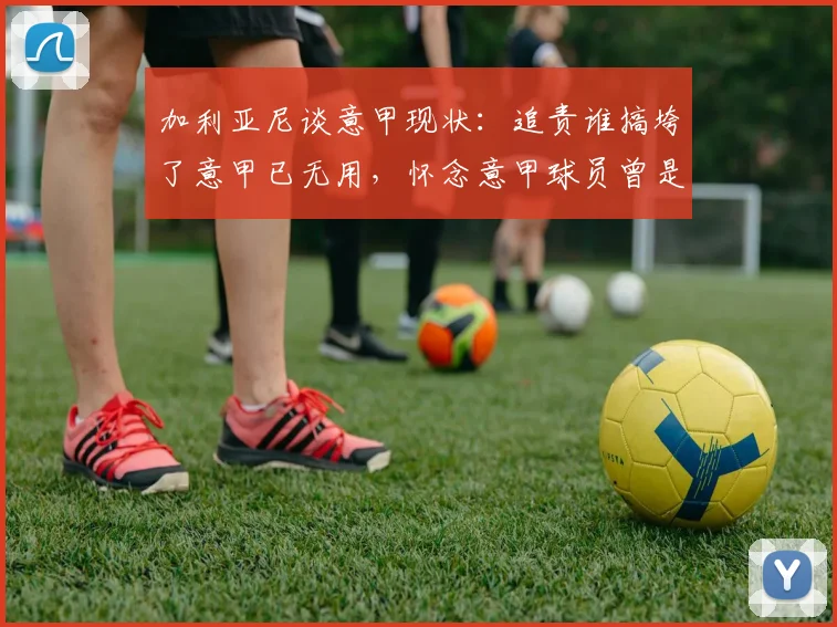 加利亚尼谈意甲现状:追责谁搞垮了意甲已无用,怀念意甲球员曾是金球奖常客的年代