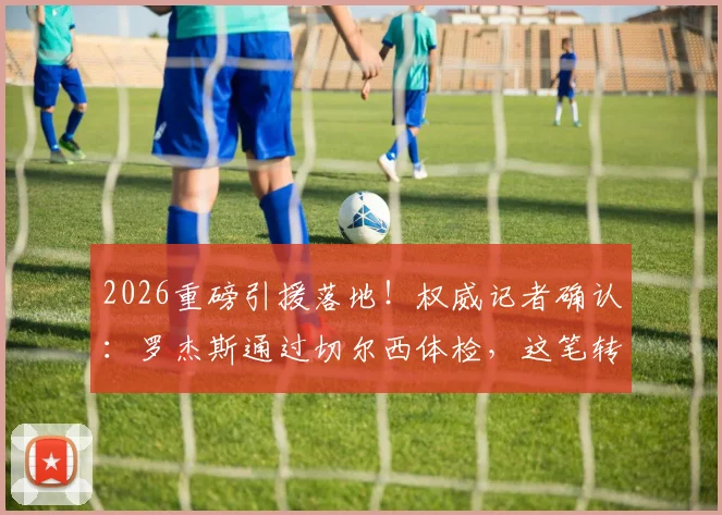 2026重磅引援落地！权威记者确认：罗杰斯通过切尔西体检，这笔转会终于稳了