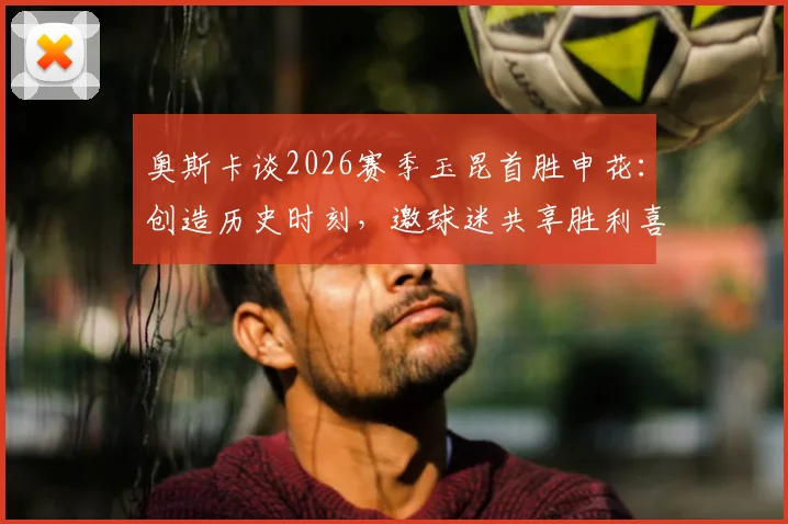 奥斯卡谈2026赛季玉昆首胜申花：创造历史时刻，邀球迷共享胜利喜悦