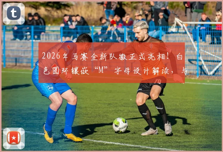 2026年马赛全新队徽正式亮相!白色圆环镶嵌“M”字母设计解读,与旧版对比及球迷真实评价汇总