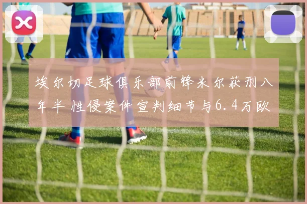 埃尔切足球俱乐部前锋米尔获刑八年半 性侵案件宣判细节与6.4万欧元罚款公开
