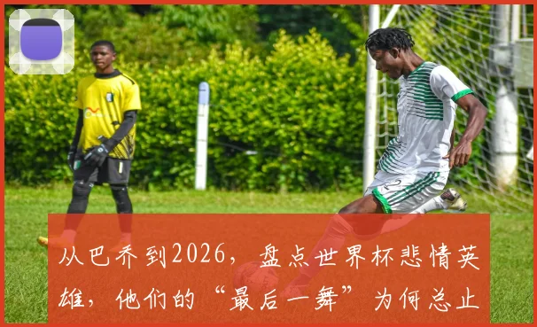 从巴乔到2026，盘点世界杯悲情英雄，他们的“最后一舞”为何总止步四强？