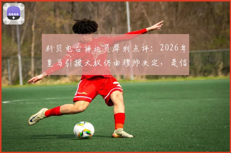 科贝电台评论员犀利点评:2026年皇马引援大权仍由穆帅决定,是信任还是盲目?回顾历任主帅转会操作成败分析