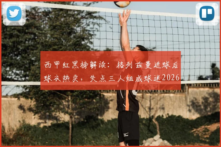 西甲红黑榜解读:格列兹曼进球后球衣热卖,失点三人组成球迷2026赛季槽点