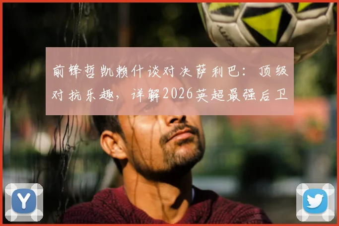 前锋哲凯赖什谈对决萨利巴:顶级对抗乐趣,详解2026英超最强后卫防守之道