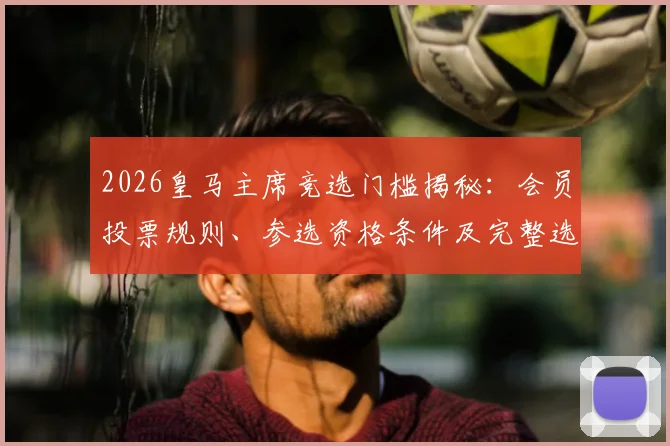 2026皇马主席竞选门槛揭秘:会员投票规则、参选资格条件及完整选举流程深度解析