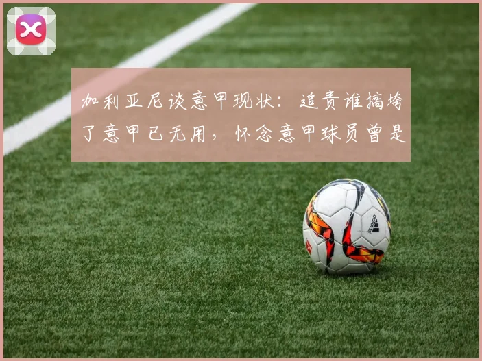 加利亚尼谈意甲现状:追责谁搞垮了意甲已无用,怀念意甲球员曾是金球奖常客的年代