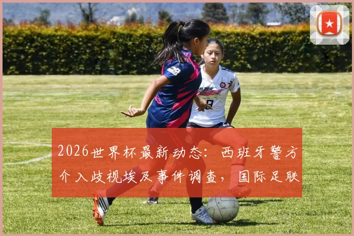 2026世界杯最新动态:西班牙警方介入歧视埃及事件调查,国际足联官方回应处理措施及后续影响分析