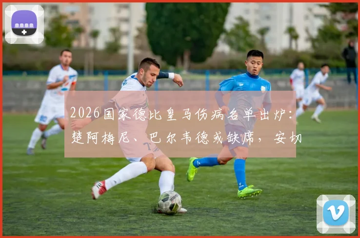 2026国家德比皇马伤病名单出炉:楚阿梅尼、巴尔韦德或缺席,安切洛蒂如何排兵布阵?
