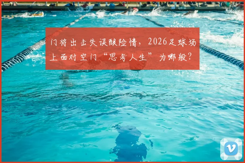 门将出击失误酿险情,2026足球场上面对空门“思考人生”为哪般?深度剖析球员瞬间决策