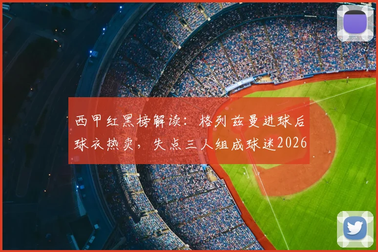 西甲红黑榜解读:格列兹曼进球后球衣热卖,失点三人组成球迷2026赛季槽点