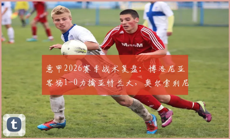 意甲2026赛季战术复盘：博洛尼亚客场1-0力擒亚特兰大，奥尔索利尼替补制胜关键何在？