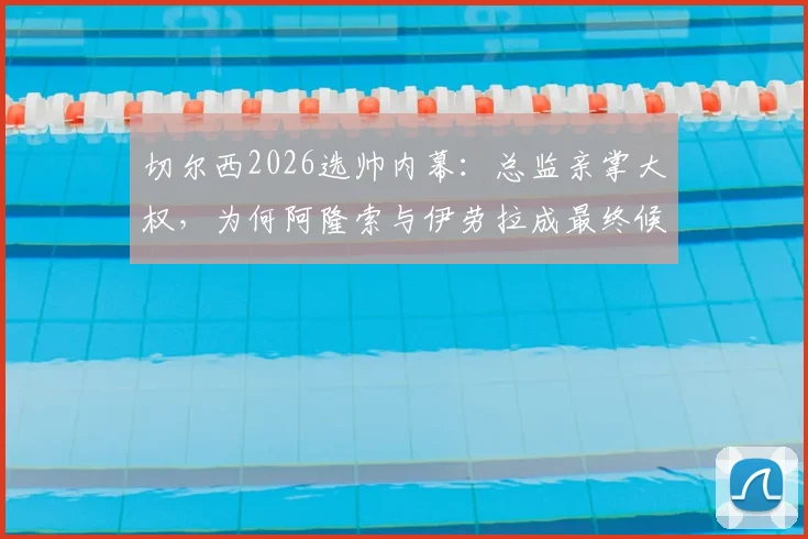 切尔西2026选帅内幕：总监亲掌大权，为何阿隆索与伊劳拉成最终候选？深度解析两人战术风格与蓝军适配度