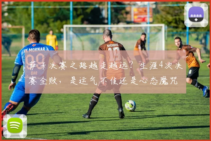 萨卡决赛之路越走越远？生涯4次决赛全败，是运气不佳还是心态魔咒