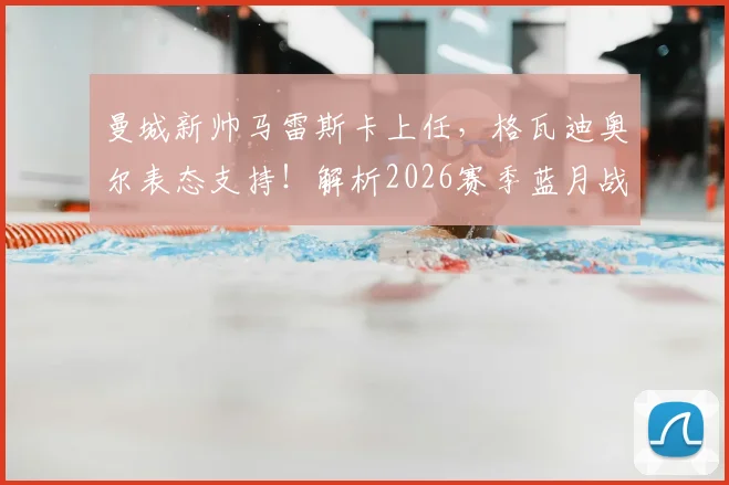 曼城新帅马雷斯卡上任，格瓦迪奥尔表态支持！解析2026赛季蓝月战术变化与英超争冠前景