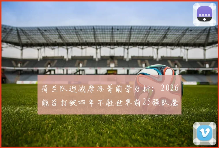 荷兰队迎战摩洛哥前景分析：2026能否打破四年不胜世界前25强队魔咒？