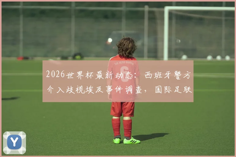 2026世界杯最新动态:西班牙警方介入歧视埃及事件调查,国际足联官方回应处理措施及后续影响分析