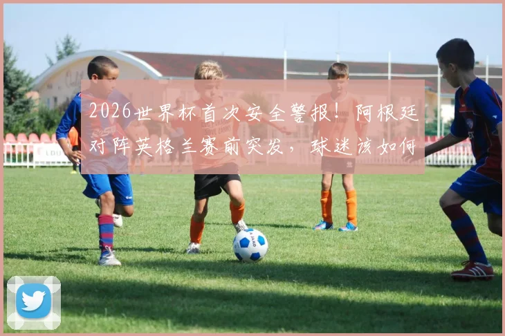 2026世界杯首次安全警报!阿根廷对阵英格兰赛前突发,球迷该如何应对与解读?
