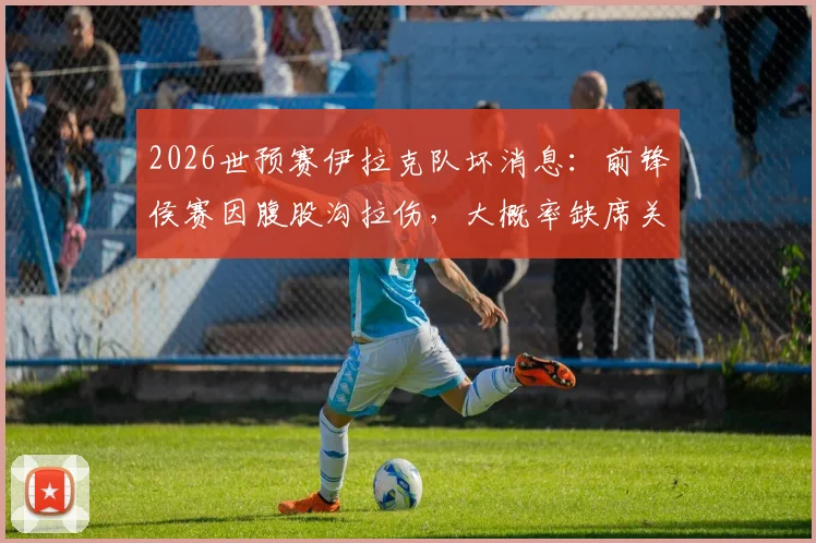 2026世预赛伊拉克队坏消息:前锋侯赛因腹股沟拉伤,大概率缺席关键最后一轮,影响几何?