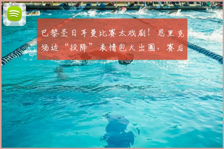 巴黎圣日耳曼比赛太戏剧!恩里克场边“投降”表情包火出圈,赛后采访他说了啥?