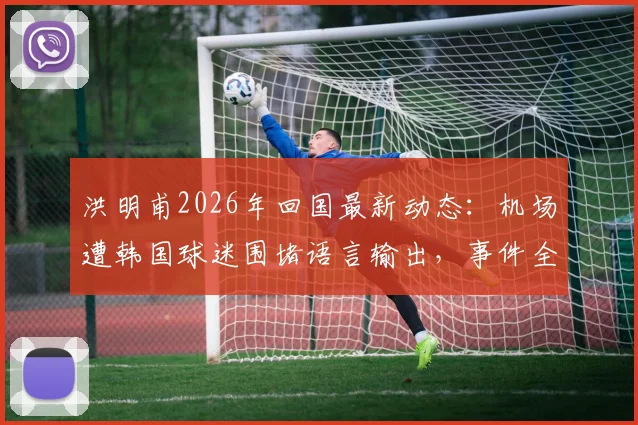 洪明甫2026年回国最新动态：机场遭韩国球迷围堵语言输出，事件全过程与背后原因解析