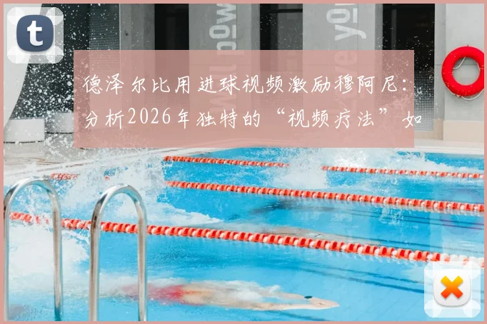 德泽尔比用进球视频激励穆阿尼：分析2026年独特的“视频疗法”如何帮助球员突破瓶颈