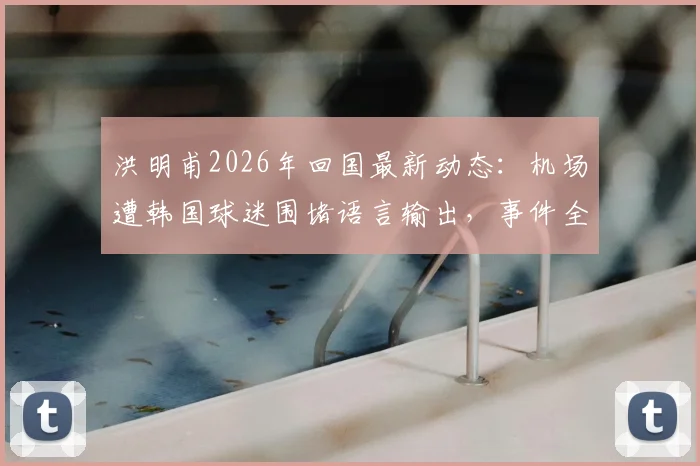 洪明甫2026年回国最新动态：机场遭韩国球迷围堵语言输出，事件全过程与背后原因解析