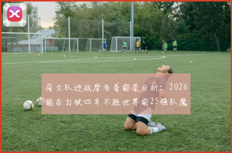 荷兰队迎战摩洛哥前景分析：2026能否打破四年不胜世界前25强队魔咒？