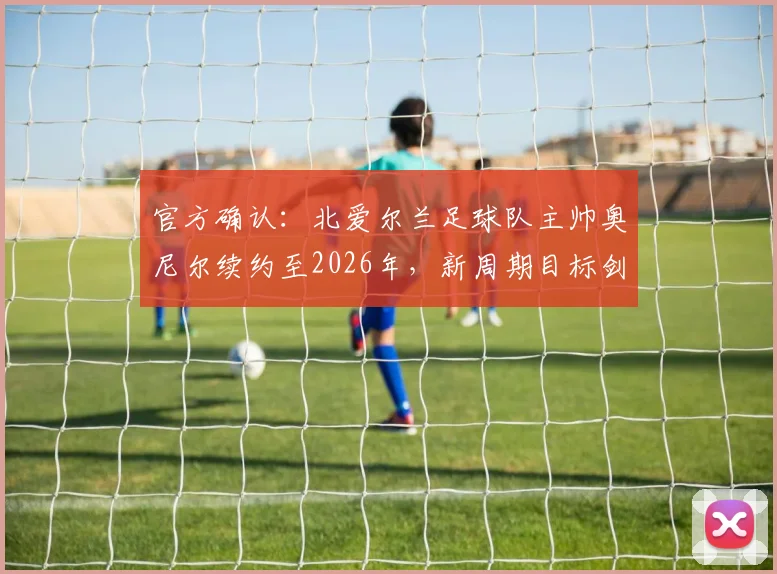 官方确认：北爱尔兰足球队主帅奥尼尔续约至2026年，新周期目标剑指欧洲杯