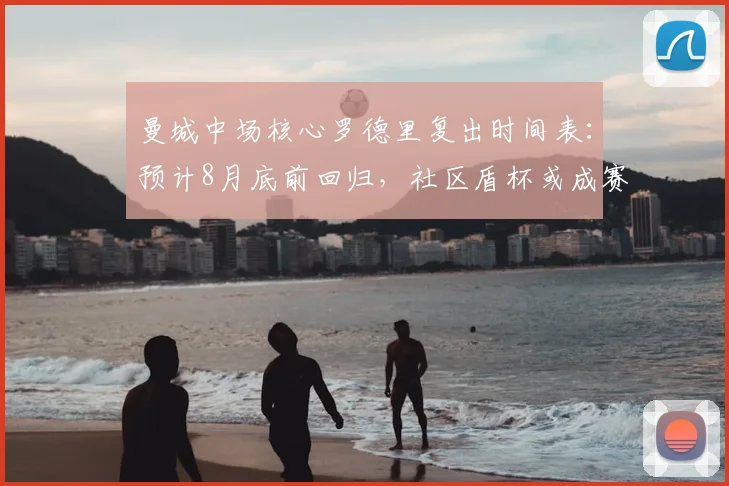 曼城中场核心罗德里复出时间表:预计8月底前回归,社区盾杯或成赛季首秀关键点
