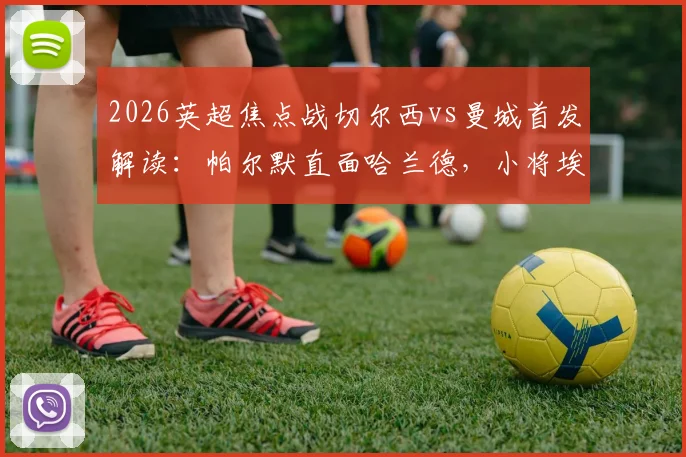 2026英超焦点战切尔西vs曼城首发解读：帕尔默直面哈兰德，小将埃斯特旺能否完成惊艳首秀？
