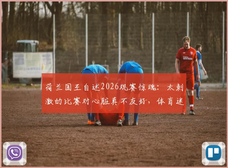 荷兰国王自述2026观赛惊魂：太刺激的比赛对心脏真不友好，体育迷该如何保护自己？
