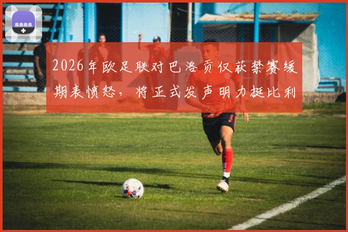 2026年欧足联对巴洛贡仅获禁赛缓期表愤怒,将正式发声明力挺比利时队